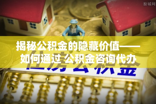 翠峦揭秘公积金的隐藏价值——如何通过 公积金咨询代办提取 优化财富管理