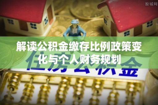 翠峦解读公积金缴存比例政策变化与个人财务规划