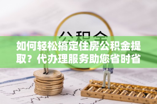 翠峦如何轻松搞定住房公积金提取？代办理服务助您省时省力