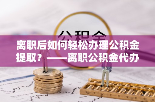 翠峦离职后如何轻松办理公积金提取？——离职公积金代办提取服务详解