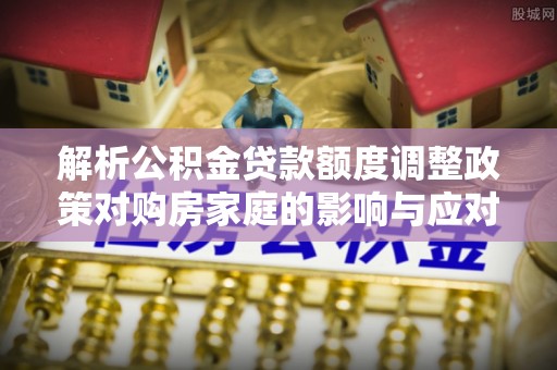 翠峦解析公积金贷款额度调整政策对购房家庭的影响与应对策略