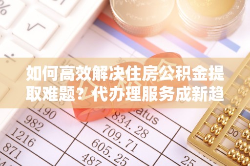 翠峦如何高效解决住房公积金提取难题？代办理服务成新趋势