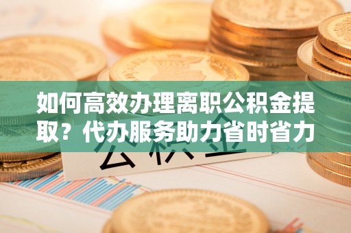 翠峦如何高效办理离职公积金提取？代办服务助力省时省力