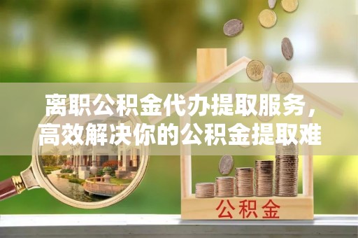 翠峦离职公积金代办提取服务，高效解决你的公积金提取难题