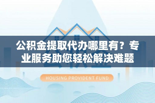翠峦公积金提取代办哪里有？专业服务助您轻松解决难题